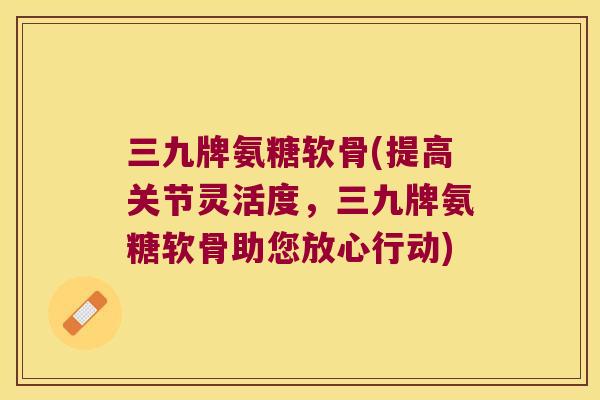 三九牌氨糖软骨(提高关节灵活度,三九牌氨糖软骨助您放心行动) 三九牌氨糖软骨(提高关节灵活度,三九牌氨糖软骨助您放心行动)