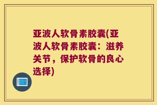 亚波人软骨素胶囊(亚波人软骨素胶囊:滋养关节,保护软骨的良心选择) 亚波人软骨素胶囊(亚波人软骨素胶囊:滋养关节,保护软骨的良心选择)