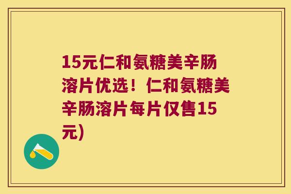 15元仁和氨糖美辛肠溶片优选!仁和氨糖美辛肠溶片每片仅售15元) 15元仁和氨糖美辛肠溶片优选!仁和氨糖美辛肠溶片每片仅售15元)