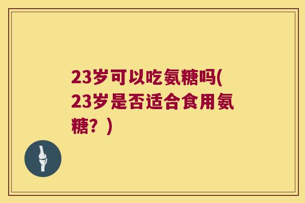 23岁可以吃氨糖吗(23岁是否适合食用氨糖？)