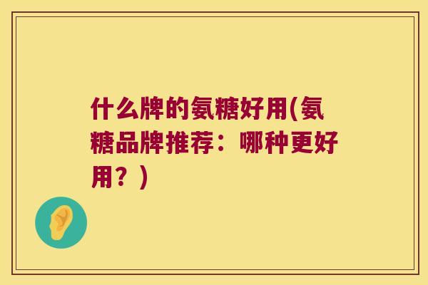 什么牌的氨糖好用(氨糖品牌推荐：哪种更好用？)