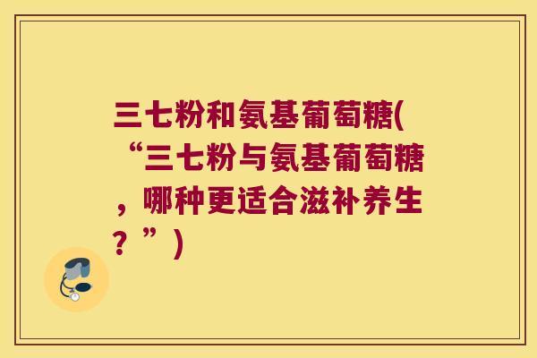 三七粉和氨基葡萄糖(“三七粉与氨基葡萄糖,哪种更适合滋补养生?”) 三七粉和氨基葡萄糖(“三七粉与氨基葡萄糖,哪种更适合滋补养生?”)