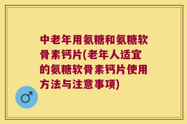 中老年用氨糖和氨糖软骨素钙片(老年人适宜的氨糖软骨素钙片使用方法与注意事项)