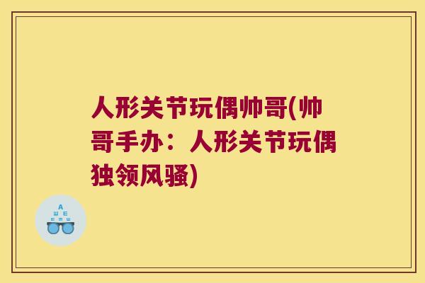 人形关节玩偶帅哥(帅哥手办：人形关节玩偶独领风骚)