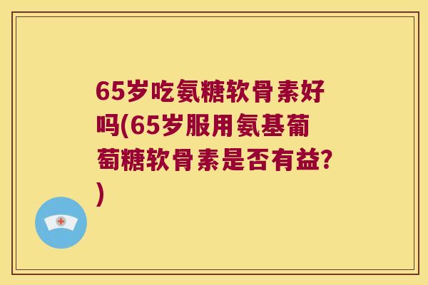 65岁吃氨糖软骨素好吗(65岁服用氨基葡萄糖软骨素是否有益？)
