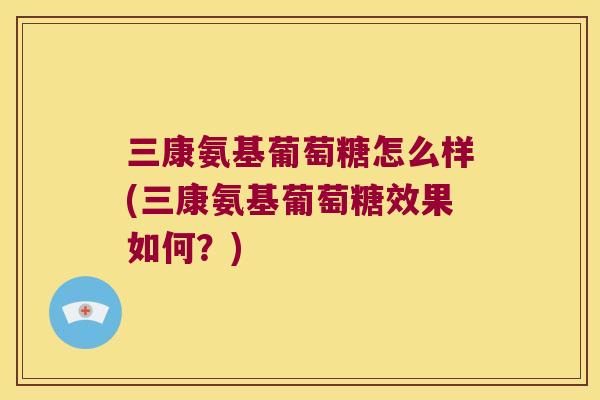 三康氨基葡萄糖怎么样(三康氨基葡萄糖效果如何？)