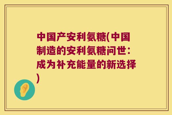 中国产安利氨糖(中国制造的安利氨糖问世：成为补充能量的新选择)