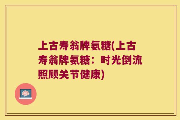 上古寿翁牌氨糖(上古寿翁牌氨糖:时光倒流照顾关节健康) 上古寿翁牌氨糖(上古寿翁牌氨糖:时光倒流照顾关节健康)