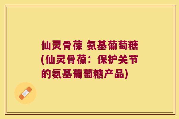 仙灵骨葆 氨基葡萄糖(仙灵骨葆:保护关节的氨基葡萄糖产品) 仙灵骨葆 氨基葡萄糖(仙灵骨葆:保护关节的氨基葡萄糖产品)