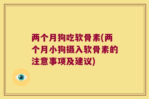 两个月狗吃软骨素(两个月小狗摄入软骨素的注意事项及建议)