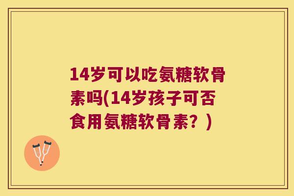 14岁可以吃氨糖软骨素吗(14岁孩子可否食用氨糖软骨素？)