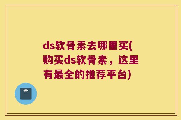 ds软骨素去哪里买(购买ds软骨素，这里有全的推荐平台)