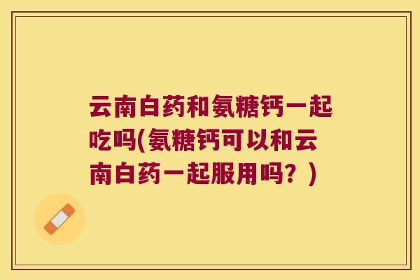 云南白药和氨糖钙一起吃吗(氨糖钙可以和云南白药一起服用吗？)