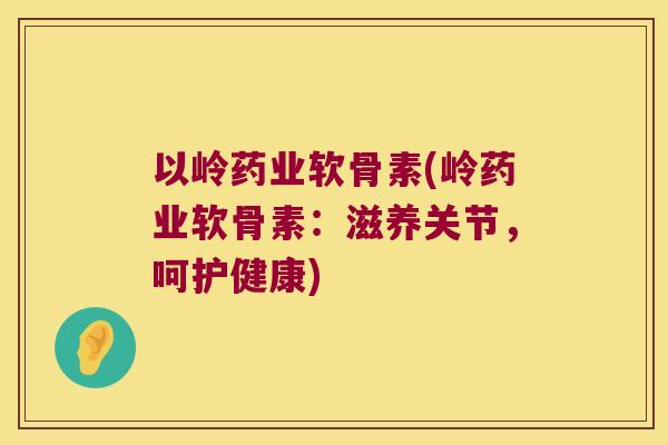 以岭药业软骨素(岭药业软骨素:滋养关节,呵护健康) 以岭药业软骨素(岭药业软骨素:滋养关节,呵护健康)