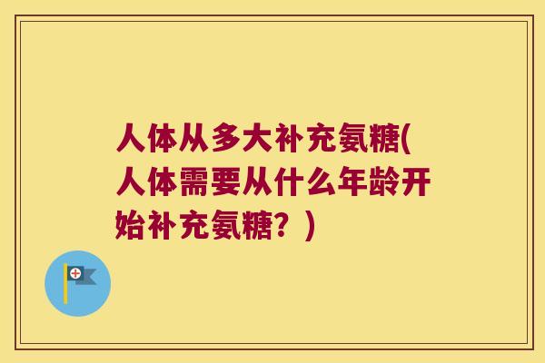 人体从多大补充氨糖(人体需要从什么年龄开始补充氨糖?) 人体从多大补充氨糖(人体需要从什么年龄开始补充氨糖?)