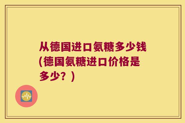 从德国进口氨糖多少钱(德国氨糖进口价格是多少?) 从德国进口氨糖多少钱(德国氨糖进口价格是多少?)
