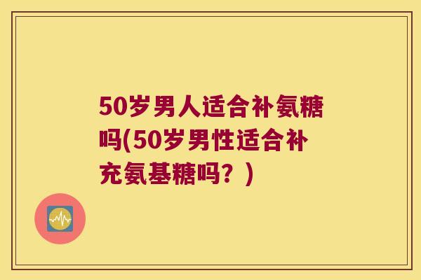 50岁男人适合补氨糖吗(50岁男性适合补充氨基糖吗？)