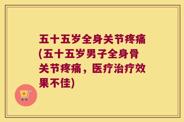 五十五岁全身关节(五十五岁男子全身骨关节,医疗效果不佳) 五十五岁全身关节(五十五岁男子全身骨关节,医疗效果不佳)