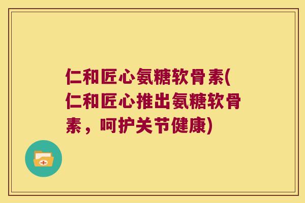 仁和匠心氨糖软骨素(仁和匠心推出氨糖软骨素，呵护关节健康)