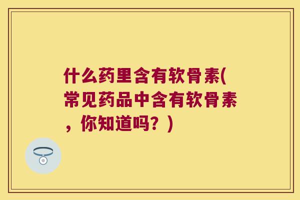 什么药里含有软骨素(常见药品中含有软骨素，你知道吗？)