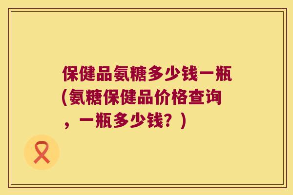 保健品氨糖多少钱一瓶(氨糖保健品价格查询，一瓶多少钱？)