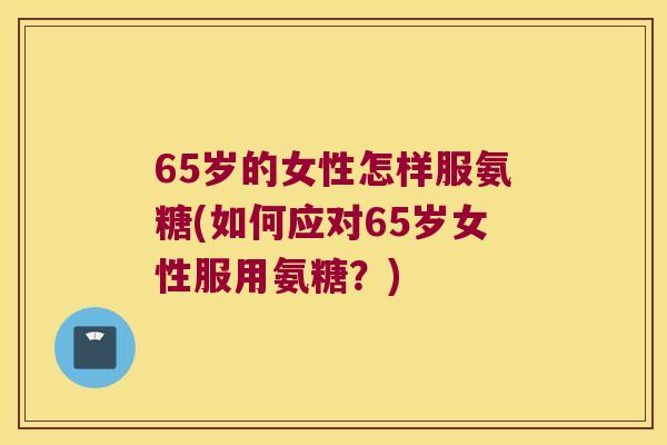 65岁的女性怎样服氨糖(如何应对65岁女性服用氨糖?) 65岁的女性怎样服氨糖(如何应对65岁女性服用氨糖?)