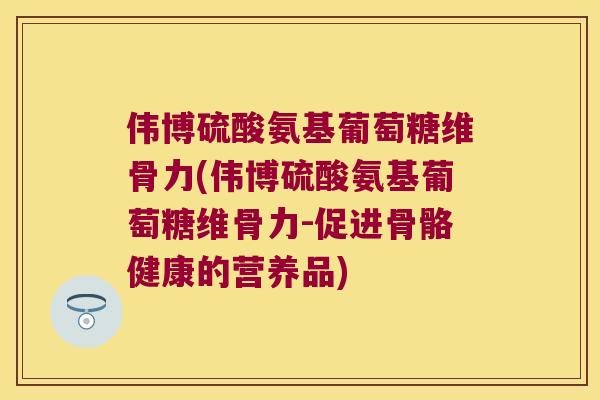 伟博硫酸氨基葡萄糖维骨力(伟博硫酸氨基葡萄糖维骨力-促进骨骼健康的营养品) 伟博硫酸氨基葡萄糖维骨力(伟博硫酸氨基葡萄糖维骨力-促进骨骼健康的营养品)