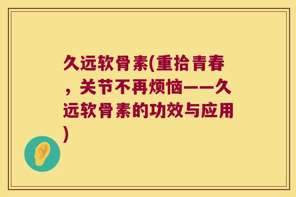 久远软骨素(重拾青春,关节不再烦恼——久远软骨素的功效与应用) 久远软骨素(重拾青春,关节不再烦恼——久远软骨素的功效与应用)