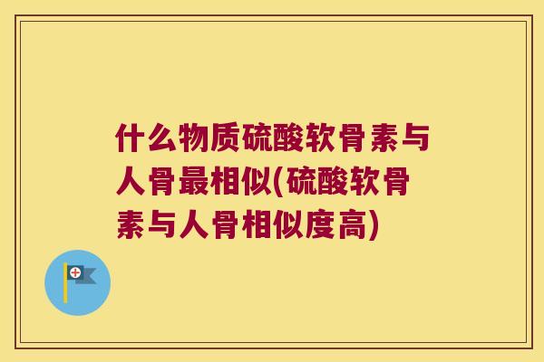 什么物质硫酸软骨素与人骨相似(硫酸软骨素与人骨相似度高)