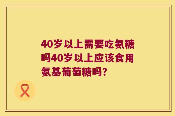 40岁以上需要吃氨糖吗40岁以上应该食用氨基葡萄糖吗? 40岁以上需要吃氨糖吗40岁以上应该食用氨基葡萄糖吗?
