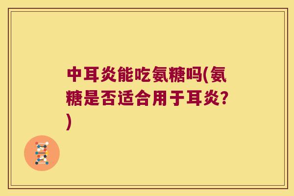 中耳炎能吃氨糖吗(氨糖是否适合用于耳炎？)