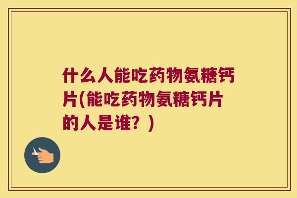 什么人能吃氨糖钙片(能吃氨糖钙片的人是谁？)
