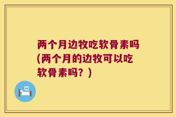 两个月边牧吃软骨素吗(两个月的边牧可以吃软骨素吗？)
