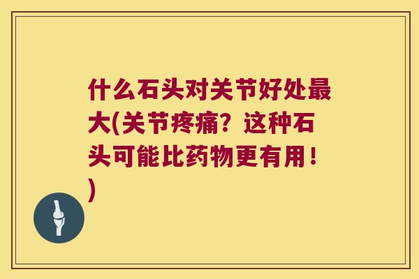 什么石头对关节好处大(关节?这种石头可能比更有用!) 什么石头对关节好处大(关节?这种石头可能比更有用!)