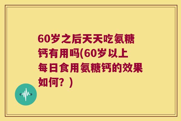 60岁之后天天吃氨糖钙有用吗(60岁以上每日食用氨糖钙的效果如何?) 60岁之后天天吃氨糖钙有用吗(60岁以上每日食用氨糖钙的效果如何?)