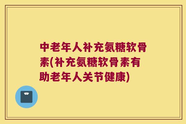 中老年人补充氨糖软骨素(补充氨糖软骨素有助老年人关节健康)