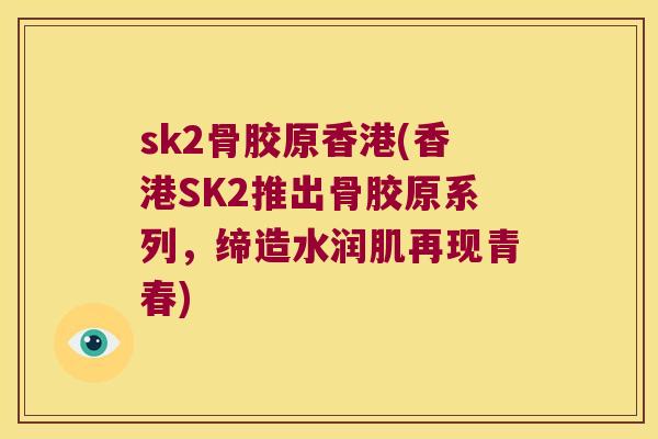 sk2骨胶原香港(香港SK2推出骨胶原系列,缔造水润肌再现青春) sk2骨胶原香港(香港SK2推出骨胶原系列,缔造水润肌再现青春)
