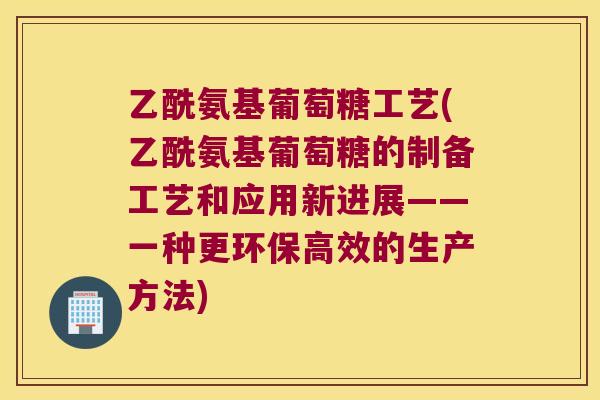 乙酰氨基葡萄糖工艺(乙酰氨基葡萄糖的制备工艺和应用新进展——一种更环保高效的生产方法)