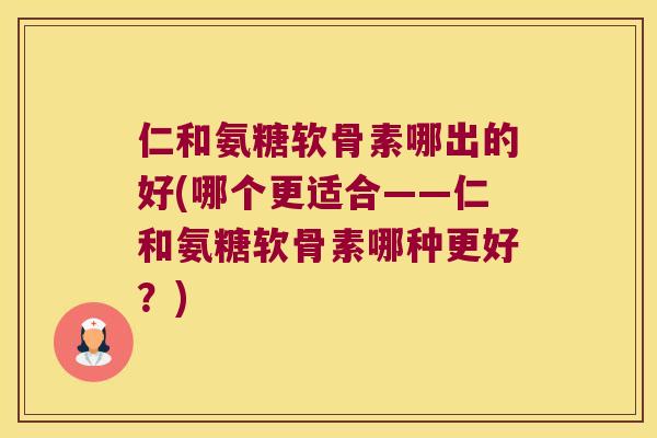 仁和氨糖软骨素哪出的好(哪个更适合——仁和氨糖软骨素哪种更好?) 仁和氨糖软骨素哪出的好(哪个更适合——仁和氨糖软骨素哪种更好?)