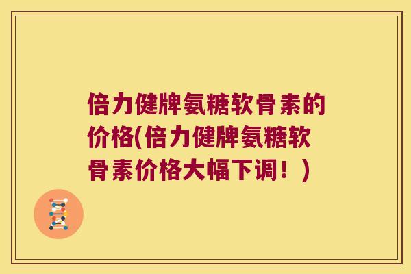 倍力健牌氨糖软骨素的价格(倍力健牌氨糖软骨素价格大幅下调！)