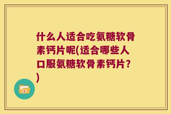 什么人适合吃氨糖软骨素钙片呢(适合哪些人口服氨糖软骨素钙片?) 什么人适合吃氨糖软骨素钙片呢(适合哪些人口服氨糖软骨素钙片?)