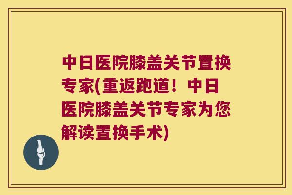 中日医院膝盖关节置换专家(重返跑道!中日医院膝盖关节专家为您解读置换手术) 中日医院膝盖关节置换专家(重返跑道!中日医院膝盖关节专家为您解读置换手术)