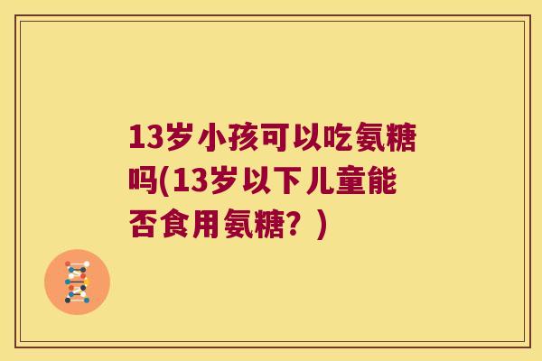 13岁小孩可以吃氨糖吗(13岁以下儿童能否食用氨糖？)