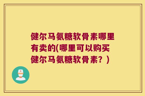 健尔马氨糖软骨素哪里有卖的(哪里可以购买健尔马氨糖软骨素？)