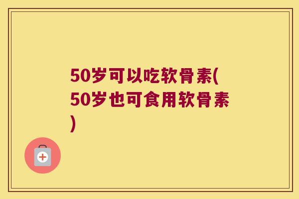 50岁可以吃软骨素(50岁也可食用软骨素)