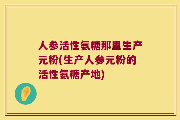 人参活性氨糖那里生产元粉(生产人参元粉的活性氨糖产地) 人参活性氨糖那里生产元粉(生产人参元粉的活性氨糖产地)