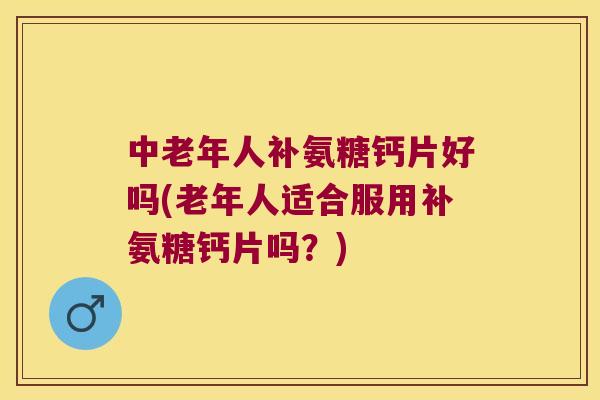 中老年人补氨糖钙片好吗(老年人适合服用补氨糖钙片吗？)