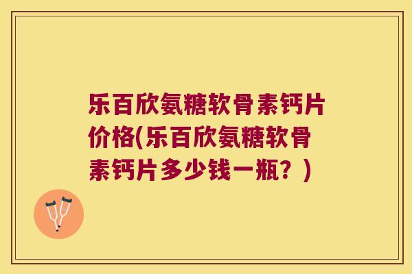 乐百欣氨糖软骨素钙片价格(乐百欣氨糖软骨素钙片多少钱一瓶?) 乐百欣氨糖软骨素钙片价格(乐百欣氨糖软骨素钙片多少钱一瓶?)