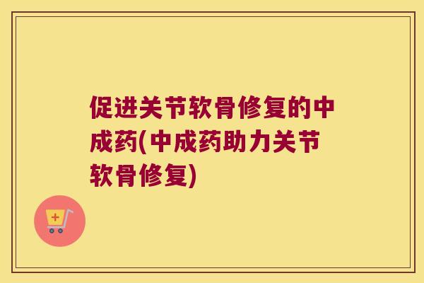 促进关节软骨修复的中成药(中成药助力关节软骨修复) 促进关节软骨修复的中成药(中成药助力关节软骨修复)