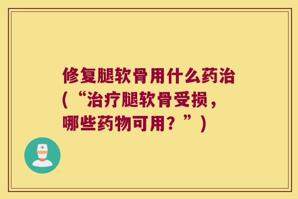 修复腿软骨用什么药(“腿软骨受损，哪些可用？”)